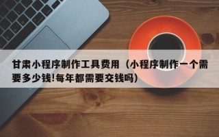 海东甘肃小程序制作工具费用（小程序制作一个需要多少钱!每年都需要交钱吗）