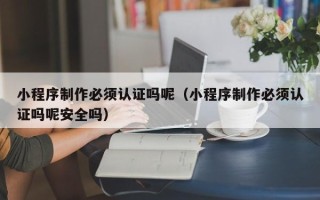 海东小程序制作必须认证吗呢（小程序制作必须认证吗呢安全吗）