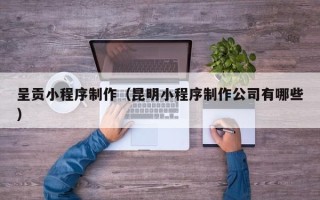 海东呈贡小程序制作（昆明小程序制作公司有哪些）