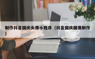海东制作抖音国庆头像小程序（抖音国庆图像制作）