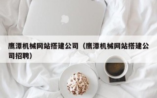 海东鹰潭机械网站搭建公司（鹰潭机械网站搭建公司招聘）