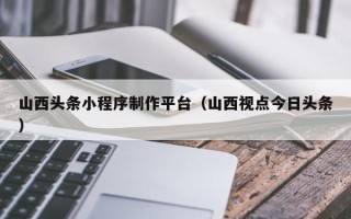 海东山西头条小程序制作平台（山西视点今日头条）